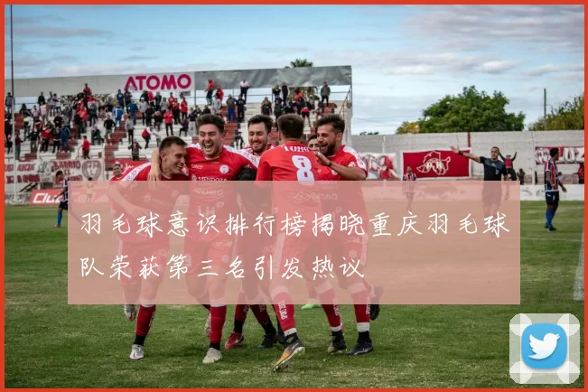 羽毛球意识排行榜揭晓重庆羽毛球队荣获第三名引发热议