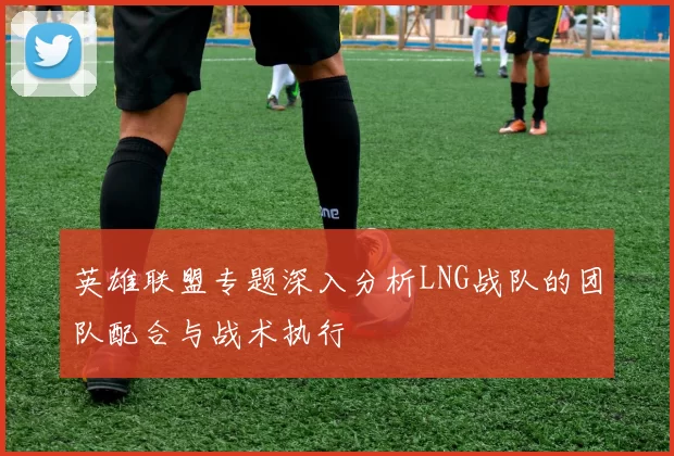 英雄联盟专题深入分析LNG战队的团队配合与战术执行