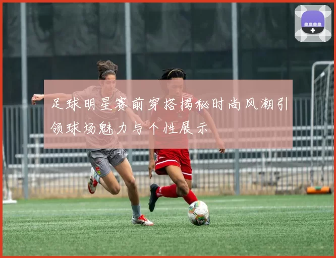 足球明星赛前穿搭揭秘时尚风潮引领球场魅力与个性展示