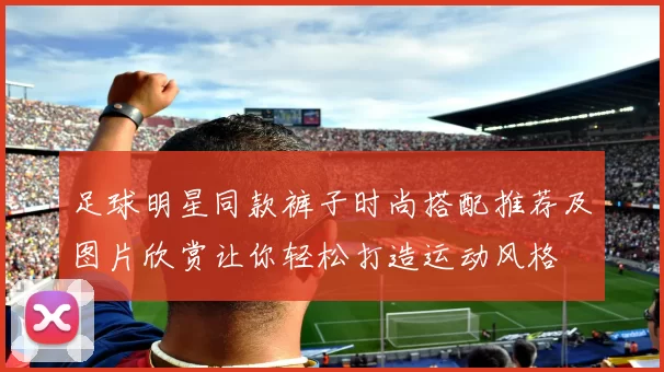 足球明星同款裤子时尚搭配推荐及图片欣赏让你轻松打造运动风格