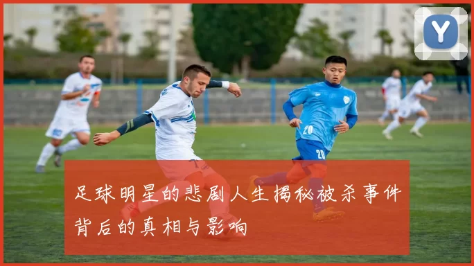 足球明星的悲剧人生揭秘被杀事件背后的真相与影响
