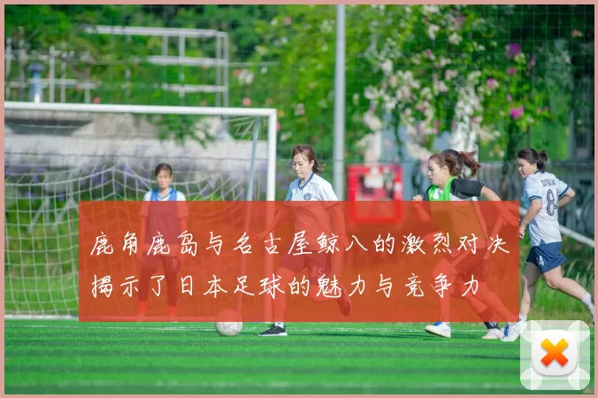 鹿角鹿岛与名古屋鲸八的激烈对决揭示了日本足球的魅力与竞争力