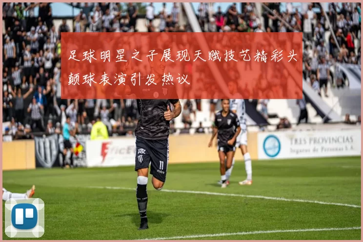 足球明星之子展现天赋技艺精彩头颠球表演引发热议