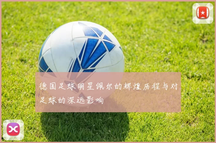 德国足球明星佩尔的辉煌历程与对足球的深远影响