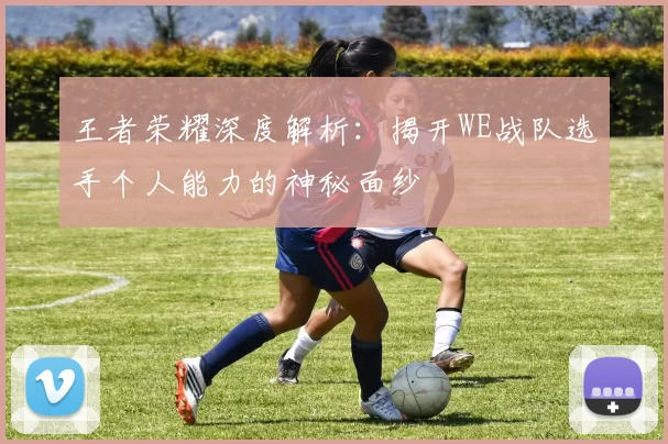 王者荣耀深度解析：揭开WE战队选手个人能力的神秘面纱