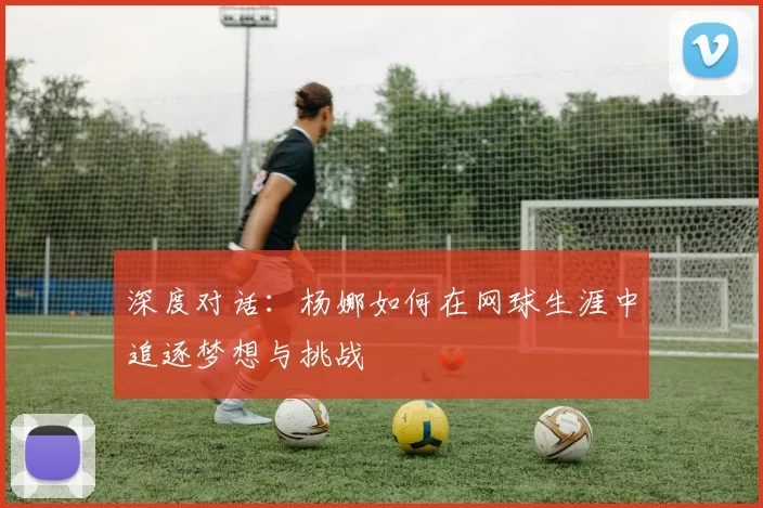 深度对话：杨娜如何在网球生涯中追逐梦想与挑战
