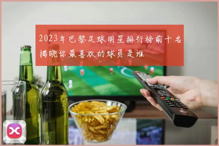 2023年巴黎足球明星排行榜前十名揭晓你最喜欢的球员是谁