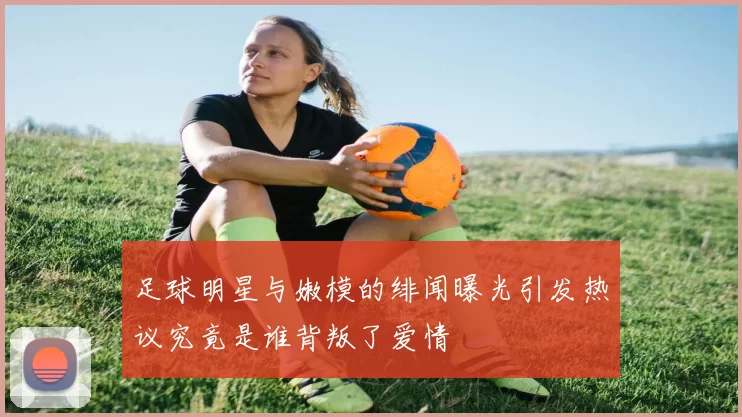 足球明星与嫩模的绯闻曝光引发热议究竟是谁背叛了爱情