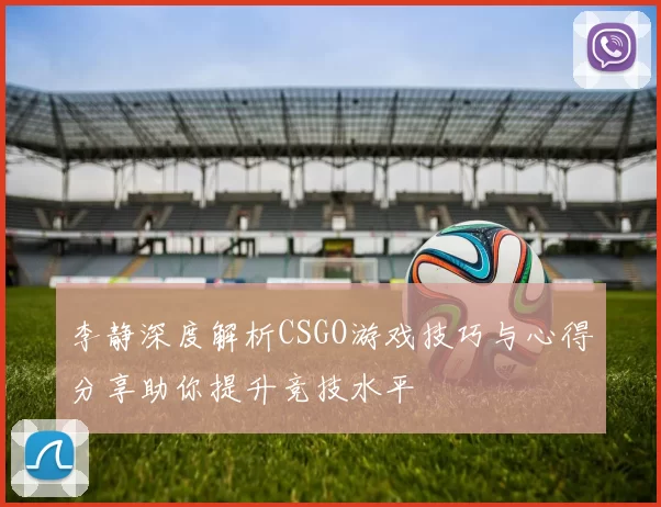 李静深度解析CSGO游戏技巧与心得分享助你提升竞技水平