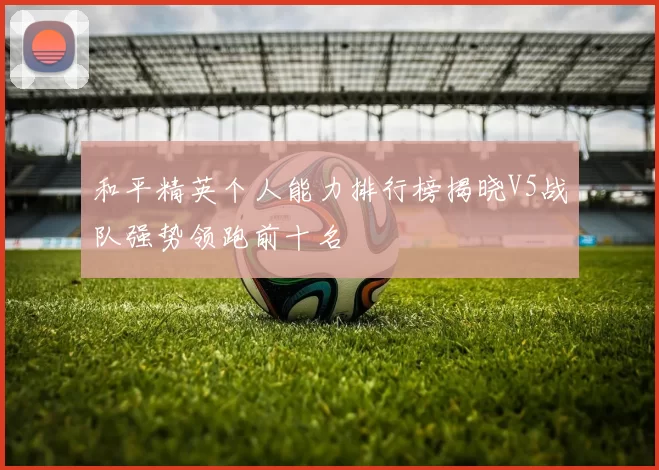 和平精英个人能力排行榜揭晓V5战队强势领跑前十名