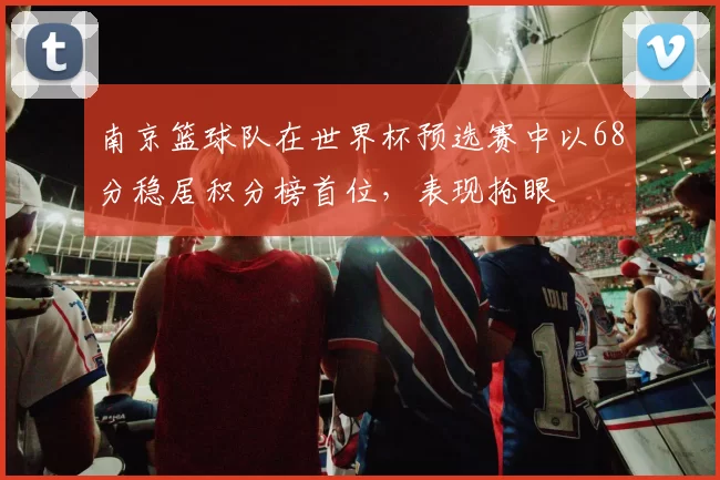 南京篮球队在世界杯预选赛中以68分稳居积分榜首位，表现抢眼