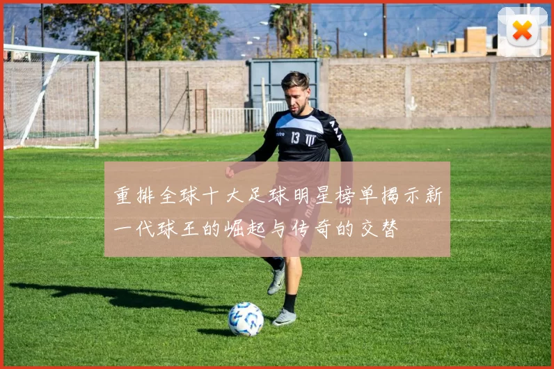 重排全球十大足球明星榜单揭示新一代球王的崛起与传奇的交替