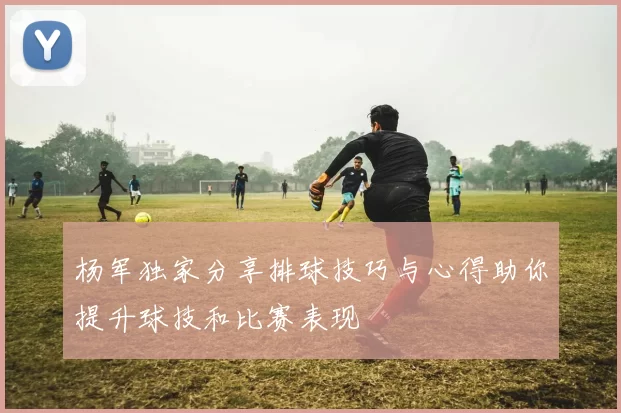 杨军独家分享排球技巧与心得助你提升球技和比赛表现