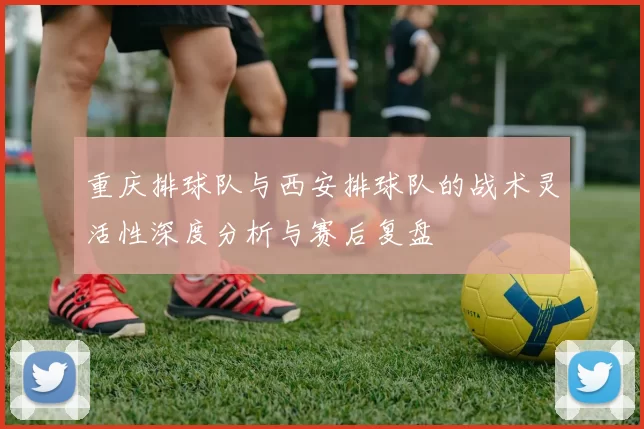 重庆排球队与西安排球队的战术灵活性深度分析与赛后复盘