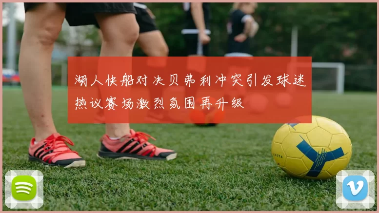 湖人快船对决贝弗利冲突引发球迷热议赛场激烈氛围再升级