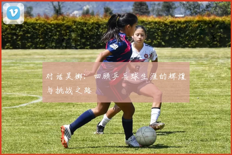 对话吴娜：回顾乒乓球生涯的辉煌与挑战之路