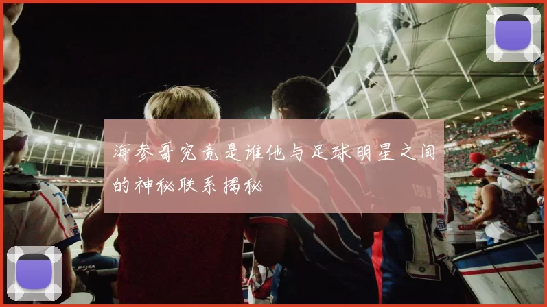 海参哥究竟是谁他与足球明星之间的神秘联系揭秘