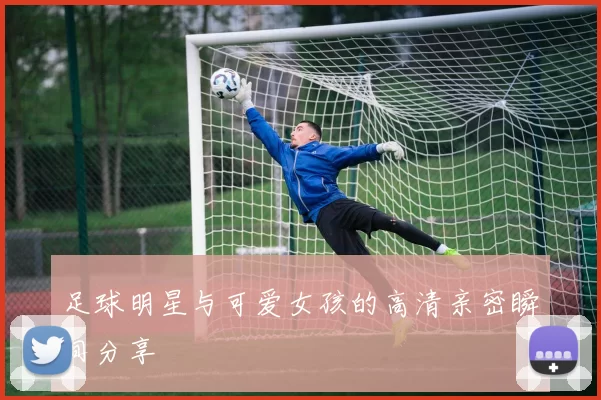 足球明星与可爱女孩的高清亲密瞬间分享