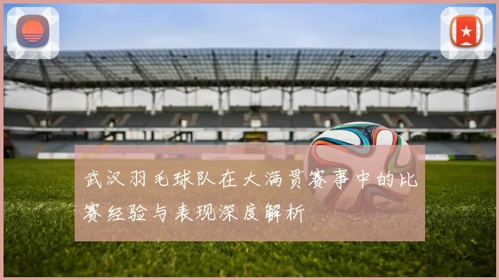 武汉羽毛球队在大满贯赛事中的比赛经验与表现深度解析
