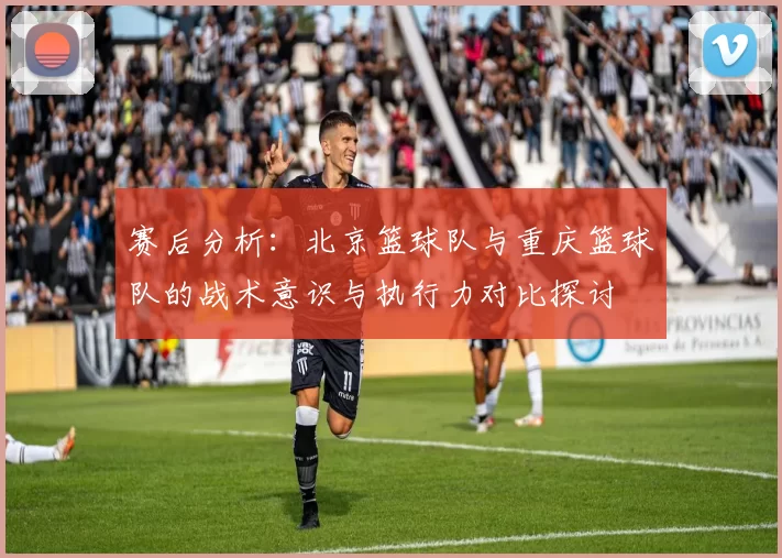 赛后分析：北京篮球队与重庆篮球队的战术意识与执行力对比探讨