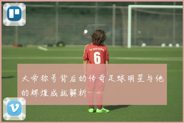 大帝称号背后的传奇足球明星与他的辉煌成就解析
