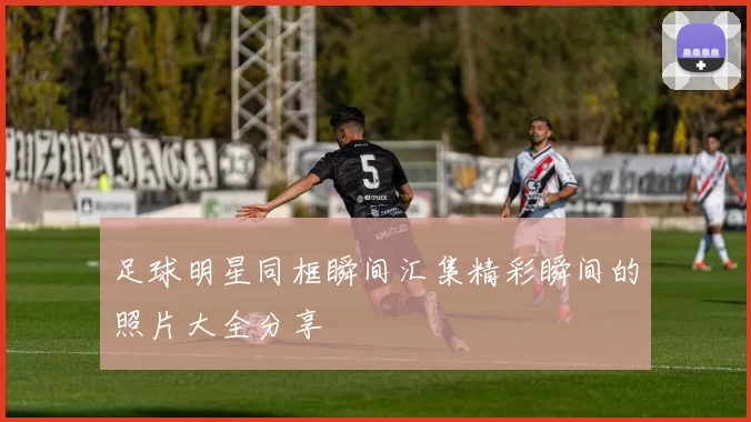 足球明星同框瞬间汇集精彩瞬间的照片大全分享