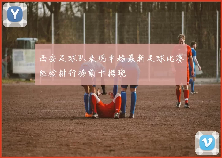 西安足球队表现卓越最新足球比赛经验排行榜前十揭晓