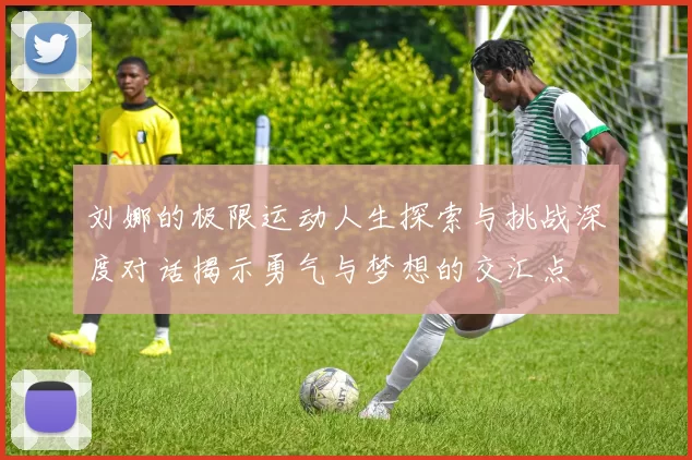 刘娜的极限运动人生探索与挑战深度对话揭示勇气与梦想的交汇点