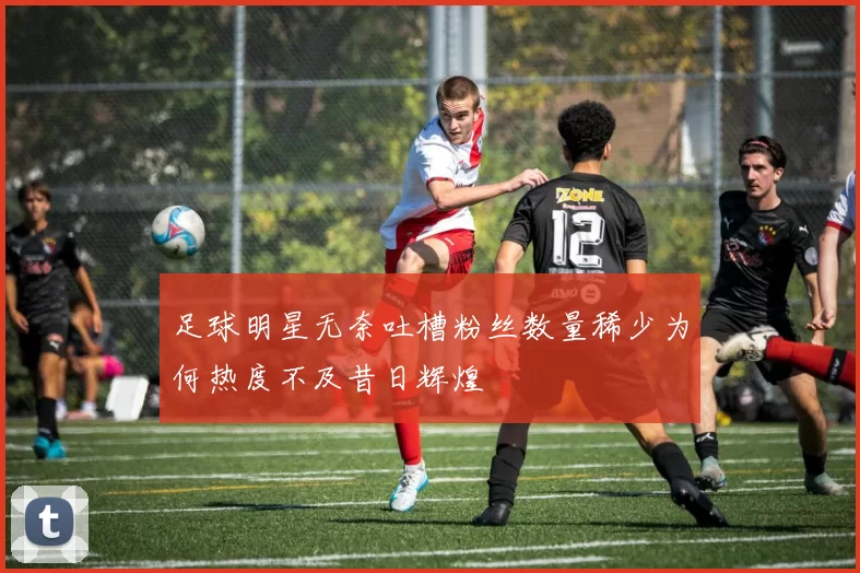 足球明星无奈吐槽粉丝数量稀少为何热度不及昔日辉煌