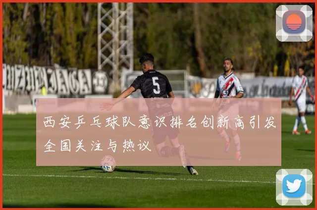 西安乒乓球队意识排名创新高引发全国关注与热议