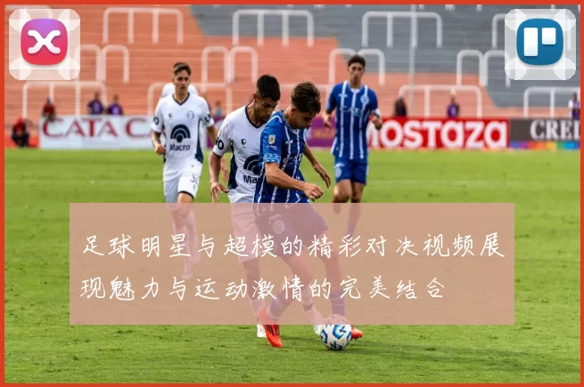 足球明星与超模的精彩对决视频展现魅力与运动激情的完美结合