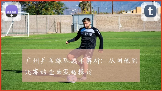 广州乒乓球队战术解析：从训练到比赛的全面策略探讨