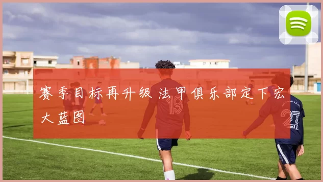 赛季目标再升级 法甲俱乐部定下宏大蓝图