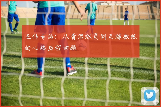 王伟专访：从青涩球员到足球教练的心路历程回顾