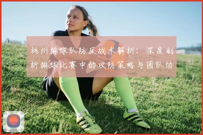 杭州排球队防反战术解析：深度剖析排球比赛中的攻防策略与团队协作