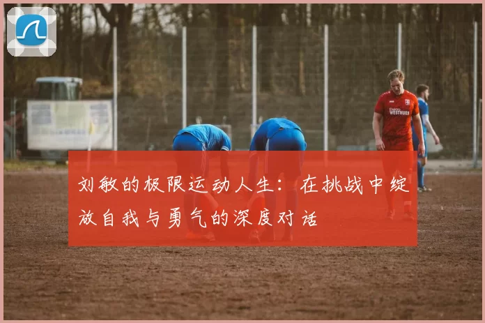 刘敏的极限运动人生：在挑战中绽放自我与勇气的深度对话