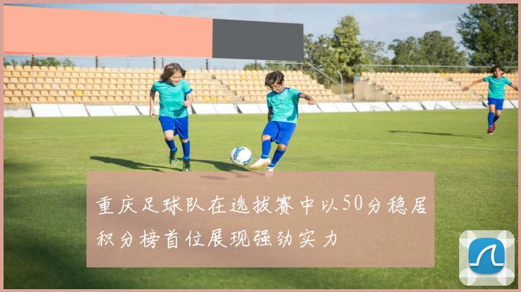 重庆足球队在选拔赛中以50分稳居积分榜首位展现强劲实力