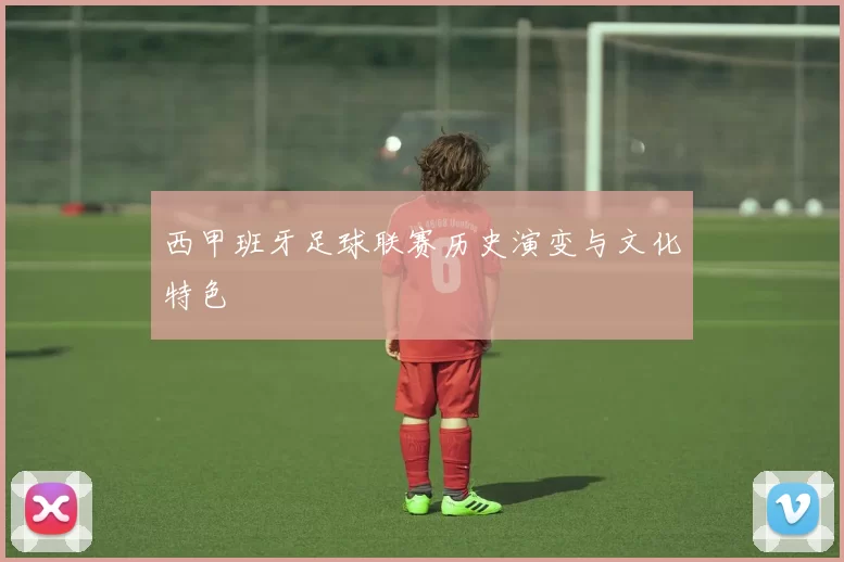 西甲班牙足球联赛历史演变与文化特色