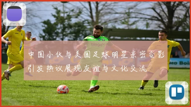 中国小伙与美国足球明星亲密合影引发热议展现友谊与文化交流