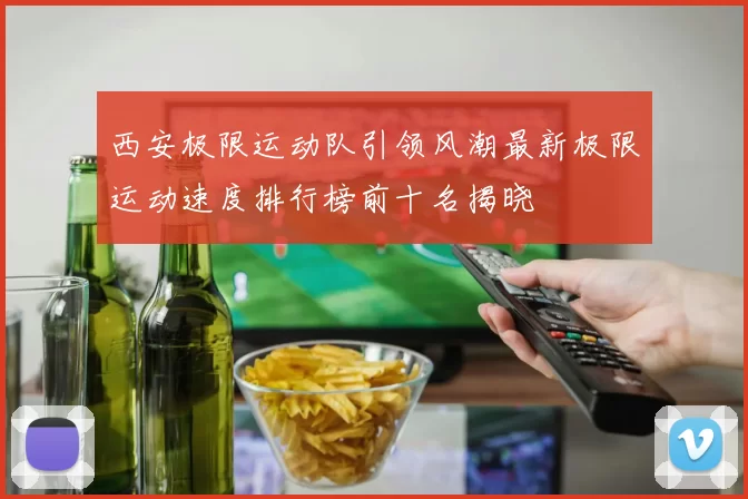 西安极限运动队引领风潮最新极限运动速度排行榜前十名揭晓